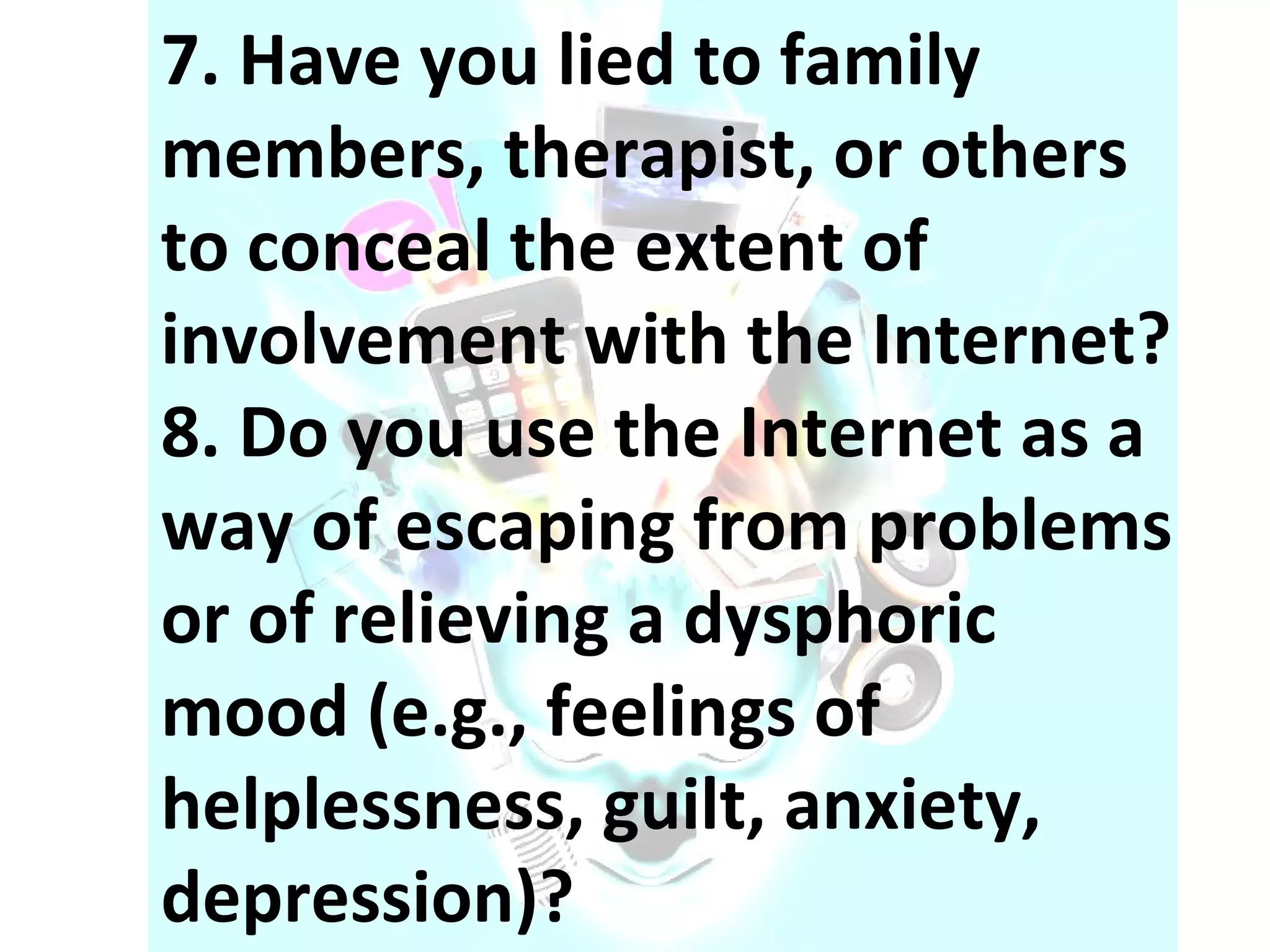 7. Have you lied to family members, therapist, or others to conceal the extent of involvement with the Internet?  8. Do you use the Internet as a way of escaping from problems or of relieving a dysphoric mood (e.g., feelings of helplessness, guilt, anxiety, depression)? 