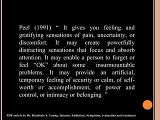 Peel (1991) “ It gives you feeling and gratifying sensations of pain, uncertainty, or discomfort. It may create powerfully distracting sensations that focus and absorb attention. It may enable a person to forget or feel “OK” about some  insurmountable problems. It may provide an artificial, temporary feeling of security or calm, of self-worth or accomplishment, of power and control, or intimacy or belonging  ” PDF article by Dr. Kimberly S. Young: Internet Addiction: Symptoms, evaluation and treatment 
