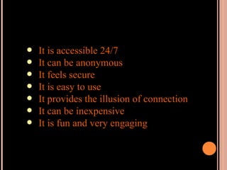 It is accessible 24/7 It can be anonymous It feels secure It is easy to use It provides the illusion of connection It can be inexpensive It is fun and very engaging 