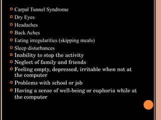 Carpal Tunnel Syndrome Dry Eyes Headaches Back Aches Eating irregularities (skipping meals) Sleep disturbances Inability to stop the activity Neglect of family and friends Feeling empty, depressed, irritable when not at the computer Problems with school or job Having a sense of well-being or euphoria while at the computer 
