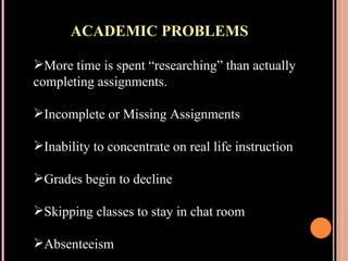 ACADEMIC PROBLEMS More time is spent “researching” than actually completing assignments. Incomplete or Missing Assignments Inability to concentrate on real life instruction Grades begin to decline Skipping classes to stay in chat room Absenteeism 