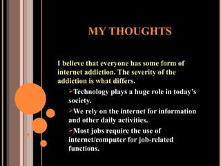 MY THOUGHTS I believe that everyone has some form of internet addiction. The severity of the addiction is what differs. Technology plays a huge role in today’s society. We rely on the internet for information and other daily activities. Most jobs require the use of internet/computer for job-related functions.  