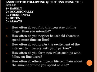 ANSWER THE FOLLOWING QUESTIONS USING THIS SCALE: 1= RARELY 2= OCCASIONALLY 3= FREQUENTLY 4= OFTEN 5= ALWAYS How often do you find that you stay on-line longer than you intended? How often do you neglect household chores to spend more time on-line? How often do you prefer the excitement of the internet to intimacy with your partner? How often do you form new relationships with fellow on-line users? How often do others in your life complain about the amount of time you spend on-line? 