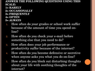 ANSWER THE FOLLOWING QUESTIONS USING THIS SCALE: 1= RARELY 2= OCCASIONALLY 3= FREQUENTLY 4= OFTEN 5= ALWAYS How often do your grades or school work suffer because of the amount of time you spend on-line? How often do you check your e-mail before something else that you need to do? How often does your job performance or productivity suffer because of the internet? How often do you become defensive or secretive when anyone asks you what you do on-line? How often do you block out disturbing thoughts about your life with soothing thoughts of the internet? 