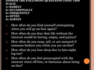 ANSWER THE FOLLOWING QUESTIONS USING THIS SCALE: 1= RARELY 2= OCCASIONALLY 3= FREQUENTLY 4= OFTEN 5= ALWAYS How often do you find yourself anticipating when you will go on-line again?  How often do you fear that life without the internet would be boring, empty, and joyless? How often do you snap, tell, or act annoyed if someone bothers you while you are on-line? How often do you lose sleep due to late-night log-ins? How often do you feel preoccupied with the internet when off-line, or fantasize about being on-line? 