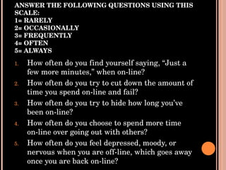 ANSWER THE FOLLOWING QUESTIONS USING THIS SCALE: 1= RARELY 2= OCCASIONALLY 3= FREQUENTLY 4= OFTEN 5= ALWAYS How often do you find yourself saying, “Just a few more minutes,” when on-line? How often do you try to cut down the amount of time you spend on-line and fail? How often do you try to hide how long you’ve been on-line? How often do you choose to spend more time on-line over going out with others? How often do you feel depressed, moody, or nervous when you are off-line, which goes away once you are back on-line? 