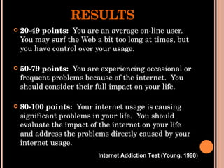 RESULTS 20-49 points:  You are an average on-line user. You may surf the Web a bit too long at times, but you have control over your usage. 50-79 points:  You are experiencing occasional or frequent problems because of the internet.  You should consider their full impact on your life. 80-100 points:  Your internet usage is causing significant problems in your life.  You should evaluate the impact of the internet on your life and address the problems directly caused by your internet usage. Internet Addiction Test (Young, 1998 ) 