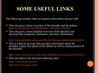 SOME USEFUL LINKS The following includes links to resources that further discuss IAD. This site gives a basic overview of the disorder and the debate:  http://en.wikipedia.org/wiki/Internet_addiction_disorder This site gives a more detailed overview of the disorder and discusses the symptoms, treatments, and other information: http://www.minddisorders.com/Flu-Inv/Internet-addiction-disorder.html This is a link to an essay that provides information about the disorder. It goes into detail on the debate as well as characteristics of the disorder: http://www.files.chem.vt.edu/chem-dept/dessy/honors/papers/ferris.html Here are links to the two most addicting sites: http://www.facebook.com http://www.myspace.com 