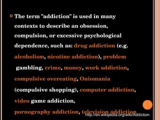 The term "addiction" is used in many contexts to describe an obsession, compulsion, or excessive psychological dependence, such as:  drug addiction  (e.g.  alcoholism ,  nicotine addiction ),  problem  gambling ,  crime ,  money ,  work addiction ,  compulsive overeating ,  Oniomania  (compulsive shopping),  computer addiction ,  video  game addiction ,  pornography addiction ,  television addiction , etc. http://en.wikipedia.org/wiki/Addiction 