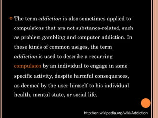 The term  addiction  is also sometimes applied to compulsions that are not substance-related, such as problem gambling and computer addiction. In these kinds of common usages, the term  addiction  is used to describe a recurring  compulsion  by an individual to engage in some specific activity, despite harmful consequences, as deemed by the user himself to his individual health, mental state, or social life. http://en.wikipedia.org/wiki/Addiction 