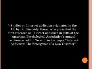 Studies on Internet addiction originated in the US by Dr. Kimberly Young, who presented the first research on Internet addiction in 1996 at the American Psychological Association’s annual conference held in Toronto in her paper “Internet Addiction: The Emergence of a New Disorder”. 