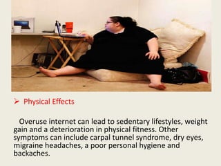  Physical Effects
Overuse internet can lead to sedentary lifestyles, weight
gain and a deterioration in physical fitness. Other
symptoms can include carpal tunnel syndrome, dry eyes,
migraine headaches, a poor personal hygiene and
backaches.
 