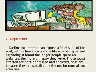  Depression
Surfing the internet can expose a 'dark side' of the
soul, with online addicts more likely to be depressed.
Psychologist found the longer people spent on
websites, the more unhappy they were. Those worst
affected are both depressed and addicted, possibly
because they are substituting the net for normal social
activities.
 