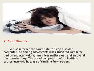 Sleep Disorder
Overuse internet can contribute to sleep disorder.
computer use among adolescents was associated with later
bed times, later waking times, less restful sleep and an overall
decrease in sleep. The use of computers before bedtime
causes insomnia because of the light from screen.
 