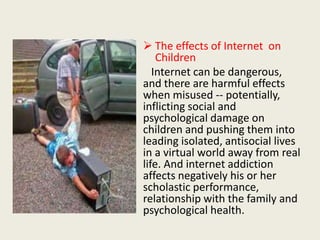  The effects of Internet on
Children
Internet can be dangerous,
and there are harmful effects
when misused -- potentially,
inflicting social and
psychological damage on
children and pushing them into
leading isolated, antisocial lives
in a virtual world away from real
life. And internet addiction
affects negatively his or her
scholastic performance,
relationship with the family and
psychological health.
 
