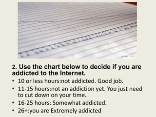 2. Use the chart below to decide if you are
addicted to the Internet.
• 10 or less hours:not addicted. Good job.
• 11-15 hours:not an addiction yet. You just need
to cut down on your time.
• 16-25 hours: Somewhat addicted.
• 26+:you are Extremely addicted
 