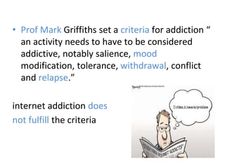 • Prof Mark Griffiths set a criteria for addiction “
an activity needs to have to be considered
addictive, notably salience, mood
modification, tolerance, withdrawal, conflict
and relapse.”
internet addiction does
not fulfill the criteria
 