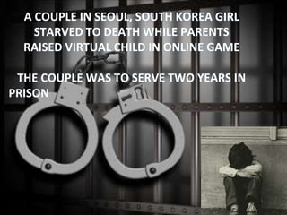 A COUPLE IN SEOUL, SOUTH KOREA GIRL
STARVED TO DEATH WHILE PARENTS
RAISED VIRTUAL CHILD IN ONLINE GAME
THE COUPLE WAS TO SERVE TWO YEARS IN
PRISON
 