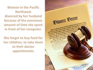 Woman in the Pacific
Northwest
divorced by her husband
because of the enormous
amount of time she spent
in front of her computer.
She forget to buy food for
her children, to take them
to their doctor
appointments
 