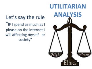 UTILITARIAN
ANALYSISLet’s say the rule
“IF I spend as much as I
please on the internet I
will affecting myself or
society”
 