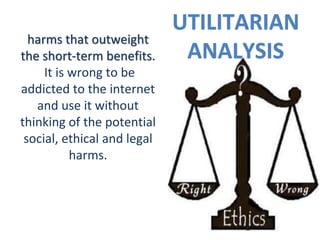 UTILITARIAN
ANALYSIS
harms that outweight
the short-term benefits.
It is wrong to be
addicted to the internet
and use it without
thinking of the potential
social, ethical and legal
harms.
 