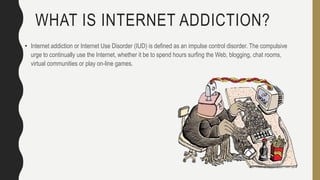 WHAT IS INTERNET ADDICTION?
• Internet addiction or Internet Use Disorder (IUD) is defined as an impulse control disorder. The compulsive
urge to continually use the Internet, whether it be to spend hours surfing the Web, blogging, chat rooms,
virtual communities or play on-line games.
 