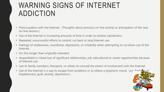 WARNING SIGNS OF INTERNET
ADDICTION
• Preoccupation with the Internet. (Thoughts about previous on-line activity or anticipation of the next
on-line session.)
• Use of the Internet in increasing amounts of time in order to achieve satisfaction.
• Repeated, unsuccessful efforts to control, cut back or stop Internet use.
• Feelings of restlessness, moodiness, depression, or irritability when attempting to cut down use of the
Internet.
• On-line longer than originally intended.
• Jeopardized or risked loss of significant relationships, job, educational or career opportunities because
of Internet use.
• Lies to family members, therapists, or others to conceal the extent of involvement with the Internet.
• Use of the Internet is a way to escape from problems or to relieve a dysphoric mood. (e.g. Feelings of
hopelessness, guilt, anxiety, depression.)
 