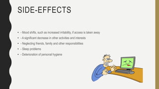 SIDE-EFFECTS
• - Mood shifts, such as increased irritability, if access is taken away
• - A significant decrease in other activities and interests
• - Neglecting friends, family and other responsibilities
• - Sleep problems
• - Deterioration of personal hygiene
 
