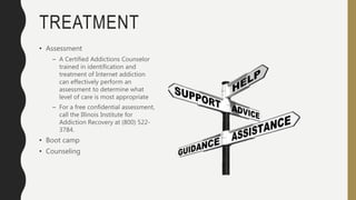 TREATMENT
• Assessment
– A Certified Addictions Counselor
trained in identification and
treatment of Internet addiction
can effectively perform an
assessment to determine what
level of care is most appropriate
– For a free confidential assessment,
call the Illinois Institute for
Addiction Recovery at (800) 522-
3784.
• Boot camp
• Counseling
 
