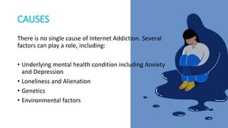 CAUSES
There is no single cause of Internet Addiction. Several
factors can play a role, including:
• Underlying mental health condition including Anxiety
and Depression
• Loneliness and Alienation
• Genetics
• Environmental factors
 