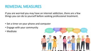 REMEDIAL MEASURES
If you are worried you may have an internet addiction, there are a few
things you can do to yourself before seeking professional treatment.
• Set a timer on your phone and computer
• Engage with your community
• Meditate
 