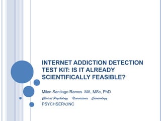 INTERNET ADDICTION DETECTION
TEST KIT: IS IT ALREADY
SCIENTIFICALLY FEASIBLE?
Milen Santiago Ramos MA, MSc, PhD
Clinical Psychology Neuroscience Criminology
PSYCHSERV,INC
 