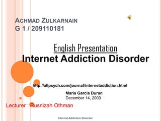 ACHMAD ZULKARNAIN
   G 1 / 209110181


             English Presentation
      Internet Addiction Disorder

          http://allpsych.com/journal/internetaddiction.html
                            Maria Garcia Duran
                            December 14, 2003
Lecturer : Rusnizah Othman

                       Internet Addiction Disorder
 