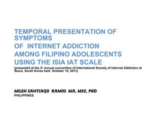 TEMPORAL PRESENTATION OF
SYMPTOMS
OF INTERNET ADDICTION
AMONG FILIPINO ADOLESCENTS
USING THE ISIA IAT SCALE
(presented at the 2nd annual convention of International Society of Internet Addiction at
Seoul, South Korea held October 18, 2013)

MILEN SANTIAGO RAMOS MA, MSC, PHD
PHILIPPINES

 