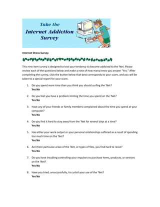 Internet Stress Survey



This nine item survey is designed to test your tendency to become addicted to the 'Net. Please
review each of the questions below and make a note of how many times you answer "Yes." After
completing the survey, click the button below that best corresponds to your score, and you will be
taken to a special report for your score.

    1. Do you spend more time than you think you should surfing the 'Net?
       Yes No

    2. Do you feel you have a problem limiting the time you spend on the 'Net?
       Yes No

    3. Have any of your friends or family members complained about the time you spend at your
       computer?
       Yes No

    4. Do you find it hard to stay away from the 'Net for several days at a time?
       Yes No

    5. Has either your work output or your personal relationships suffered as a result of spending
       too much time on the 'Net?
       Yes No

    6. Are there particular areas of the 'Net, or types of files, you find hard to resist?
       Yes No

    7. Do you have troubling controlling your impulses to purchase items, products, or services
       on the 'Net?
       Yes No

    8. Have you tried, unsuccessfully, to curtail your use of the 'Net?
       Yes No
 