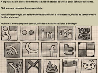 A exposição a um excesso de informação pode distorcer os fatos e gerar conclusões erradas.
Fácil acesso a qualquer tipo de conteúdo.
Possível deterioração dos relacionamentos familiares e interpessoais, devido ao tempo que se
destina a internet.
Problemas no desempenho escolar, atividades extracurriculares e emprego.
 