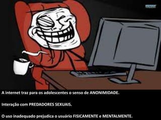 A internet traz para os adolescentes o senso de ANONIMIDADE.
Interação com PREDADORES SEXUAIS.
O uso inadequado prejudica o usuário FISICAMENTE e MENTALMENTE.
 