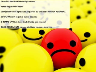 Descuido no CUIDADO consigo mesmo.
Perda ou ganho de PESO.
Comportamentos agressivos, inquietos ou apáticos e HUMOR ALTERADO.
CONFLITOS com os pais e outras pessoas.
O TEMPO LIVRE de lazer é substituído pela internet
BAIXO RENDIMENTO escolar, atividade escolar e emprego
 