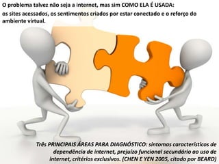 O problema talvez não seja a internet, mas sim COMO ELA É USADA:
os sites acessados, os sentimentos criados por estar conectado e o reforço do
ambiente virtual.
Três PRINCIPAIS ÁREAS PARA DIAGNÓSTICO: sintomas característicos de
dependência de internet, prejuízo funcional secundário ao uso de
internet, critérios exclusivos. (CHEN E YEN 2005, citado por BEARD)
 