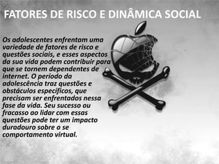 FATORES DE RISCO E DINÂMICA SOCIAL
Os adolescentes enfrentam uma
variedade de fatores de risco e
questões sociais, e esses aspectos
da sua vida podem contribuir para
que se tornem dependentes de
internet. O período da
adolescência traz questões e
obstáculos específicos, que
precisam ser enfrentados nessa
fase da vida. Seu sucesso ou
fracasso ao lidar com essas
questões pode ter um impacto
duradouro sobre o se
comportamento virtual.
 