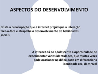 ASPECTOS DO DESENVOLVIMENTO
Existe a preocupação que a internet prejudique a interação
face-a-face e atrapalhe o desenvolvimento de habilidades
sociais.
A internet dá ao adolescente a oportunidade de
experimentar várias identidades, que muitas vezes
pode ocasionar na dificuldade em diferenciar a
identidade real da virtual
 