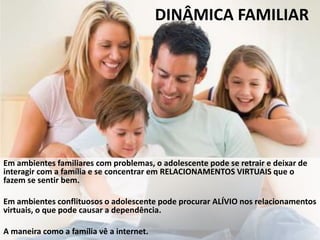 DINÂMICA FAMILIAR
Em ambientes familiares com problemas, o adolescente pode se retrair e deixar de
interagir com a família e se concentrar em RELACIONAMENTOS VIRTUAIS que o
fazem se sentir bem.
Em ambientes conflituosos o adolescente pode procurar ALÍVIO nos relacionamentos
virtuais, o que pode causar a dependência.
A maneira como a família vê a internet.
 