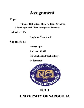 Assignment
Topic
Internet Definition, History, Basic Services,
Advantages and Disadvantages of Internet
Submitted To
Engineer Nouman Sb
Submitted By
Hamza iqbal
Roll No 16E037
BS(Mechanical Technology)
1st
Semester
UCET
UNIVERSITY OF SARGODHA
 