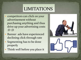  competitors can click on your
  advertisement without
  purchasing anything and thus
  drive up your advertising costs
  :D :D
 Banner ads have experienced
  declining click through rate
 Segmenting has to be done
  properly
 Think well before you place it
 