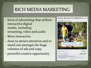  form of advertising that utilizes
  interactive digital
  media, including
  streaming, video and audio
 More interactive
 done to attract attention and to
  stand out amongst the huge
  volumes of ads and copy
 powerful creative opportunity
 