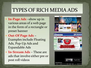  In-Page Ads –show up in
  various areas of a web page
  in the form of a rectangle or
  preset banner
 Out-Of Page Ads –
  Examples include Floating
  Ads, Pop-Up Ads and
  Expandable Ads
 In-Stream Ads – These are
  ads that involve either pre or
  post roll videos
 