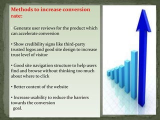 Methods to increase conversion
rate:

• Generate user reviews for the product which
can accelerate conversion

• Show credibility signs like third-party
trusted logos and good site design to increase
trust level of visitor

• Good site navigation structure to help users
find and browse without thinking too much
about where to click

• Better content of the website

• Increase usability to reduce the barriers
towards the conversion
  goal.
 