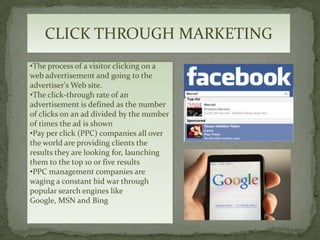 CLICK THROUGH MARKETING
•The process of a visitor clicking on a
web advertisement and going to the
advertiser's Web site.
•The click-through rate of an
advertisement is defined as the number
of clicks on an ad divided by the number
of times the ad is shown
•Pay per click (PPC) companies all over
the world are providing clients the
results they are looking for, launching
them to the top 10 or five results
•PPC management companies are
waging a constant bid war through
popular search engines like
Google, MSN and Bing
 