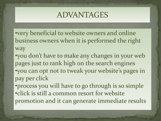 ADVANTAGES

•very beneficial to website owners and online
business owners when it is performed the right
way
•you don’t have to make any changes in your web
pages just to rank high on the search engines
•you can opt not to tweak your website’s pages in
pay per click
•process you will have to go through is so simple
•click is still a common resort for website
promotion and it can generate immediate results
 