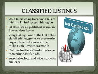  Used to match up buyers and sellers
    within a limited geographic region
   1st classified ad published in 1704 in
    Boston News Letter
   Craigslist.org - one of the first online
    classified sites, grown to become the
    largest classified source with 14
    million unique visitors a month
   Online classifieds -Tend to be longer
    than print classified ads
   Searchable, local and wider scope for
    audience
 
